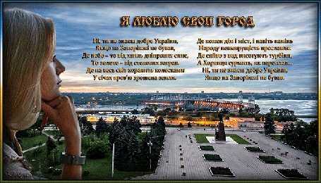 Анимация На фоне города Запорожья, плотины и парка девушка смотрит вдаль (Я люблю свой город! Ні, ти не знаєш добре України, Якщо на Запоріжжі не бував, Де небо – то від хвиль дніпрових синє, То золоте – від степових заграв. Де на весь світ хоралить колоскамиУ січах кровю зрошена земля. Де кожен дім і міст, і навіть каміньНароду невмирущість прославля. Де сяйво з вод висотують турбіни, А Хортиця сурмить, як пароплав…Ні, ти не знаєш добре України, Якщо на Запоріжжі не бував.)